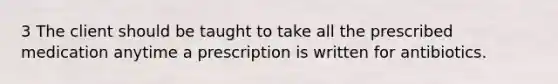 3 The client should be taught to take all the prescribed medication anytime a prescription is written for antibiotics.