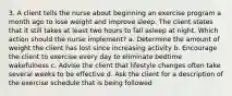 3. A client tells the nurse about beginning an exercise program a month ago to lose weight and improve sleep. The client states that it still takes at least two hours to fall asleep at night. Which action should the nurse implement? a. Determine the amount of weight the client has lost since increasing activity b. Encourage the client to exercise every day to eliminate bedtime wakefulness c. Advise the client that lifestyle changes often take several weeks to be effective d. Ask the client for a description of the exercise schedule that is being followed