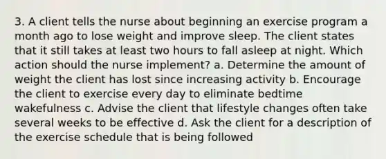 3. A client tells the nurse about beginning an exercise program a month ago to lose weight and improve sleep. The client states that it still takes at least two hours to fall asleep at night. Which action should the nurse implement? a. Determine the amount of weight the client has lost since increasing activity b. Encourage the client to exercise every day to eliminate bedtime wakefulness c. Advise the client that lifestyle changes often take several weeks to be effective d. Ask the client for a description of the exercise schedule that is being followed