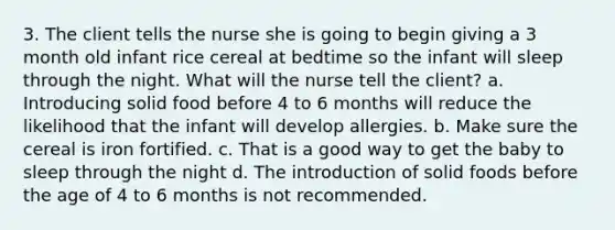 3. The client tells the nurse she is going to begin giving a 3 month old infant rice cereal at bedtime so the infant will sleep through the night. What will the nurse tell the client? a. Introducing solid food before 4 to 6 months will reduce the likelihood that the infant will develop allergies. b. Make sure the cereal is iron fortified. c. That is a good way to get the baby to sleep through the night d. The introduction of solid foods before the age of 4 to 6 months is not recommended.