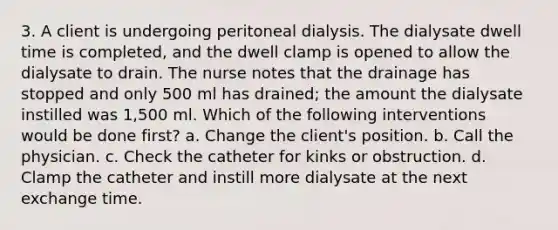 3. A client is undergoing peritoneal dialysis. The dialysate dwell time is completed, and the dwell clamp is opened to allow the dialysate to drain. The nurse notes that the drainage has stopped and only 500 ml has drained; the amount the dialysate instilled was 1,500 ml. Which of the following interventions would be done first? a. Change the client's position. b. Call the physician. c. Check the catheter for kinks or obstruction. d. Clamp the catheter and instill more dialysate at the next exchange time.