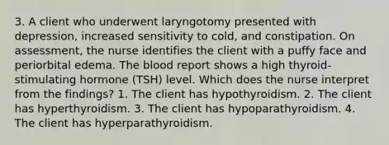 3. A client who underwent laryngotomy presented with depression, increased sensitivity to cold, and constipation. On assessment, the nurse identifies the client with a puffy face and periorbital edema. The blood report shows a high thyroid-stimulating hormone (TSH) level. Which does the nurse interpret from the findings? 1. The client has hypothyroidism. 2. The client has hyperthyroidism. 3. The client has hypoparathyroidism. 4. The client has hyperparathyroidism.