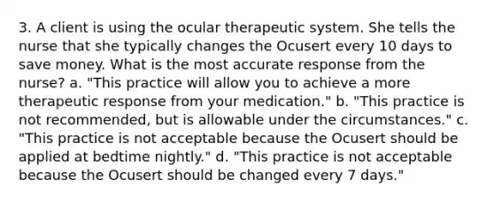 3. A client is using the ocular therapeutic system. She tells the nurse that she typically changes the Ocusert every 10 days to save money. What is the most accurate response from the nurse? a. "This practice will allow you to achieve a more therapeutic response from your medication." b. "This practice is not recommended, but is allowable under the circumstances." c. "This practice is not acceptable because the Ocusert should be applied at bedtime nightly." d. "This practice is not acceptable because the Ocusert should be changed every 7 days."