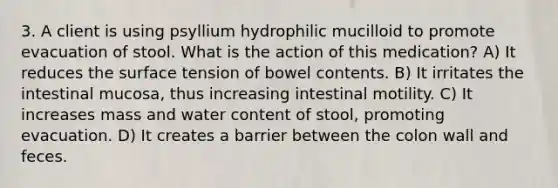 3. A client is using psyllium hydrophilic mucilloid to promote evacuation of stool. What is the action of this medication? A) It reduces the surface tension of bowel contents. B) It irritates the intestinal mucosa, thus increasing intestinal motility. C) It increases mass and water content of stool, promoting evacuation. D) It creates a barrier between the colon wall and feces.