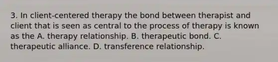 3. In client-centered therapy the bond between therapist and client that is seen as central to the process of therapy is known as the A. therapy relationship. B. therapeutic bond. C. therapeutic alliance. D. transference relationship.