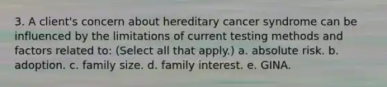 3. A client's concern about hereditary cancer syndrome can be influenced by the limitations of current testing methods and factors related to: (Select all that apply.) a. absolute risk. b. adoption. c. family size. d. family interest. e. GINA.