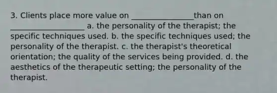 3. Clients place more value on ________________than on ___________________ a. the personality of the therapist; the specific techniques used. b. the specific techniques used; the personality of the therapist. c. the therapist's theoretical orientation; the quality of the services being provided. d. the aesthetics of the therapeutic setting; the personality of the therapist.