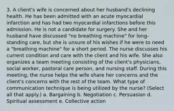 3. A client's wife is concerned about her husband's declining health. He has been admitted with an acute myocardial infarction and has had two myocardial infarctions before this admission. He is not a candidate for surgery. She and her husband have discussed "no breathing machine" for long-standing care, but she is unsure of his wishes if he were to need a "breathing machine" for a short period. The nurse discusses his current condition and care with the client and his wife. She also organizes a team meeting consisting of the client's physicians, social worker, pastoral care person, and nursing staff. During this meeting, the nurse helps the wife share her concerns and the client's concerns with the rest of the team. What type of communication technique is being utilized by the nurse? (Select all that apply.) a. Bargaining b. Negotiation c. Persuasion d. Spiritual assessment e. Collective action