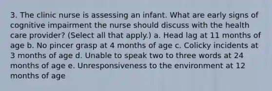 3. The clinic nurse is assessing an infant. What are early signs of cognitive impairment the nurse should discuss with the health care provider? (Select all that apply.) a. Head lag at 11 months of age b. No pincer grasp at 4 months of age c. Colicky incidents at 3 months of age d. Unable to speak two to three words at 24 months of age e. Unresponsiveness to the environment at 12 months of age