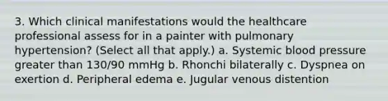 3. Which clinical manifestations would the healthcare professional assess for in a painter with pulmonary hypertension? (Select all that apply.) a. Systemic blood pressure greater than 130/90 mmHg b. Rhonchi bilaterally c. Dyspnea on exertion d. Peripheral edema e. Jugular venous distention