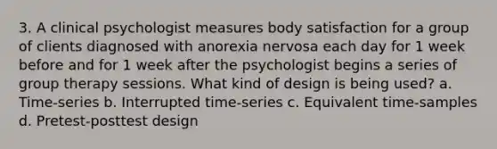 3. A clinical psychologist measures body satisfaction for a group of clients diagnosed with anorexia nervosa each day for 1 week before and for 1 week after the psychologist begins a series of group therapy sessions. What kind of design is being used? a. Time-series b. Interrupted time-series c. Equivalent time-samples d. Pretest-posttest design