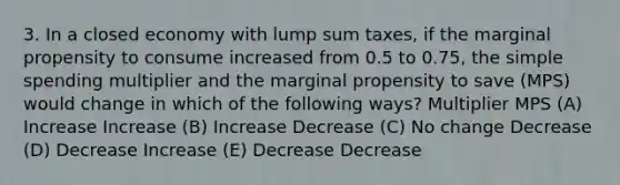 3. In a closed economy with lump sum taxes, if the marginal propensity to consume increased from 0.5 to 0.75, the simple spending multiplier and the marginal propensity to save (MPS) would change in which of the following ways? Multiplier MPS (A) Increase Increase (B) Increase Decrease (C) No change Decrease (D) Decrease Increase (E) Decrease Decrease