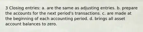 3 Closing entries: a. are the same as adjusting entries. b. prepare the accounts for the next period's transactions. c. are made at the beginning of each accounting period. d. brings all asset account balances to zero.