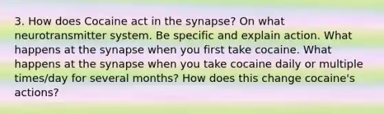 3. How does Cocaine act in the synapse? On what neurotransmitter system. Be specific and explain action. What happens at the synapse when you first take cocaine. What happens at the synapse when you take cocaine daily or multiple times/day for several months? How does this change cocaine's actions?