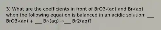 3) What are the coefficients in front of BrO3-(aq) and Br-(aq) when the following equation is balanced in an acidic solution: ___ BrO3-(aq) + ___ Br-(aq) →___ Br2(aq)?