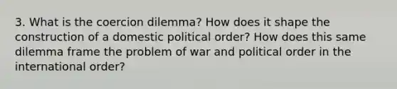 3. What is the coercion dilemma? How does it shape the construction of a domestic political order? How does this same dilemma frame the problem of war and political order in the international order?