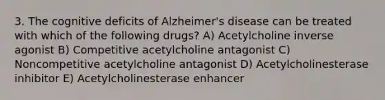 3. The cognitive deficits of Alzheimer's disease can be treated with which of the following drugs? A) Acetylcholine inverse agonist B) Competitive acetylcholine antagonist C) Noncompetitive acetylcholine antagonist D) Acetylcholinesterase inhibitor E) Acetylcholinesterase enhancer