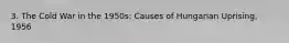 3. The Cold War in the 1950s: Causes of Hungarian Uprising, 1956