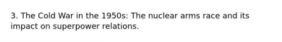 3. The Cold War in the 1950s: The nuclear arms race and its impact on superpower relations.