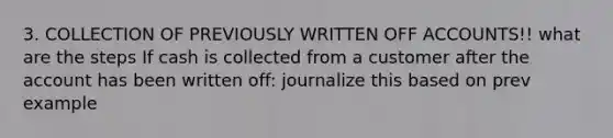 3. COLLECTION OF PREVIOUSLY WRITTEN OFF ACCOUNTS!! what are the steps If cash is collected from a customer after the account has been written off: journalize this based on prev example