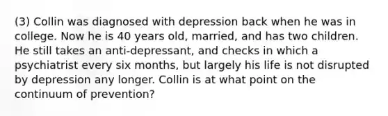 (3) Collin was diagnosed with depression back when he was in college. Now he is 40 years old, married, and has two children. He still takes an anti-depressant, and checks in which a psychiatrist every six months, but largely his life is not disrupted by depression any longer. Collin is at what point on the continuum of prevention?