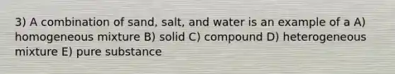 3) A combination of sand, salt, and water is an example of a A) homogeneous mixture B) solid C) compound D) heterogeneous mixture E) pure substance