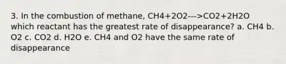 3. In the combustion of methane, CH4+2O2--->CO2+2H2O which reactant has the greatest rate of disappearance? a. CH4 b. O2 c. CO2 d. H2O e. CH4 and O2 have the same rate of disappearance