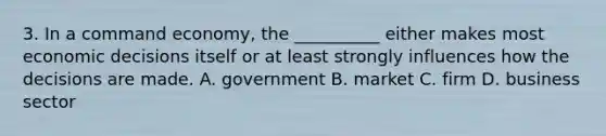 3. In a command economy, the __________ either makes most economic decisions itself or at least strongly influences how the decisions are made. A. government B. market C. firm D. business sector