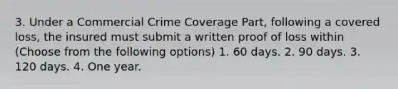 3. Under a Commercial Crime Coverage Part, following a covered loss, the insured must submit a written proof of loss within (Choose from the following options) 1. 60 days. 2. 90 days. 3. 120 days. 4. One year.