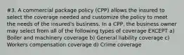 #3. A commercial package policy (CPP) allows the insured to select the coverage needed and customize the policy to meet the needs of the insured's business. In a CPP, the business owner may select from all of the following types of coverage EXCEPT a) Boiler and machinery coverage b) General liability coverage c) Workers compensation coverage d) Crime coverage