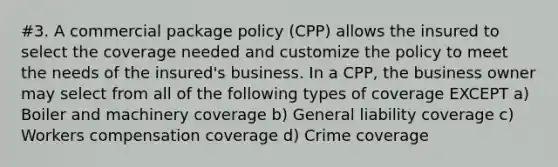 #3. A commercial package policy (CPP) allows the insured to select the coverage needed and customize the policy to meet the needs of the insured's business. In a CPP, the business owner may select from all of the following types of coverage EXCEPT a) Boiler and machinery coverage b) General liability coverage c) Workers compensation coverage d) Crime coverage