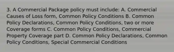 3. A Commercial Package policy must include: A. Commercial Causes of Loss form, Common Policy Conditions B. Common Policy Declarations, Common Policy Conditions, two or more Coverage forms C. Common Policy Conditions, Commercial Property Coverage part D. Common Policy Declarations, Common Policy Conditions, Special Commercial Conditions