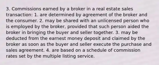 3. Commissions earned by a broker in a real estate sales transaction: 1. are determined by agreement of the broker and the consumer. 2. may be shared with an unlicensed person who is employed by the broker, provided that such person aided the broker in bringing the buyer and seller together. 3. may be deducted from the earnest money deposit and claimed by the broker as soon as the buyer and seller execute the purchase and sales agreement. 4. are based on a schedule of commission rates set by the multiple listing service.