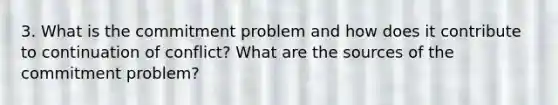 3. What is the commitment problem and how does it contribute to continuation of conflict? What are the sources of the commitment problem?