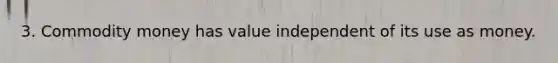 3. Commodity money has value independent of its use as money.