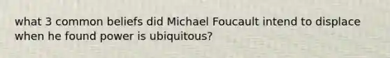 what 3 common beliefs did Michael Foucault intend to displace when he found power is ubiquitous?