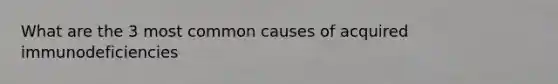 What are the 3 most common causes of acquired immunodeficiencies