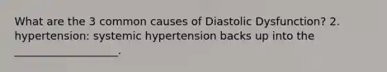 What are the 3 common causes of Diastolic Dysfunction? 2. hypertension: systemic hypertension backs up into the ___________________.