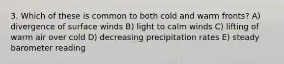 3. Which of these is common to both cold and warm fronts? A) divergence of surface winds B) light to calm winds C) lifting of warm air over cold D) decreasing precipitation rates E) steady barometer reading