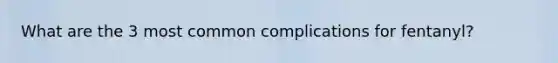 What are the 3 most common complications for fentanyl?