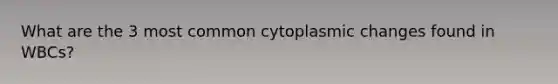 What are the 3 most common cytoplasmic changes found in WBCs?