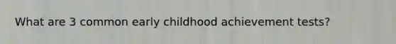 What are 3 common early childhood achievement tests?