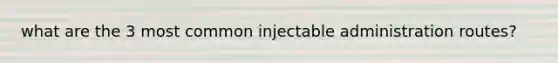 what are the 3 most common injectable administration routes?