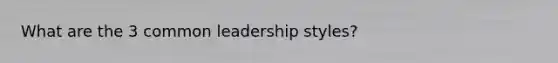 What are the 3 common leadership styles?