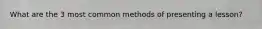 What are the 3 most common methods of presenting a lesson?