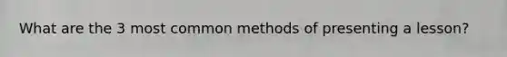 What are the 3 most common methods of presenting a lesson?