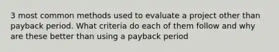 3 most common methods used to evaluate a project other than payback period. What criteria do each of them follow and why are these better than using a payback period