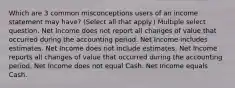 Which are 3 common misconceptions users of an income statement may have? (Select all that apply.) Multiple select question. Net Income does not report all changes of value that occurred during the accounting period. Net Income includes estimates. Net Income does not include estimates. Net Income reports all changes of value that occurred during the accounting period. Net Income does not equal Cash. Net Income equals Cash.