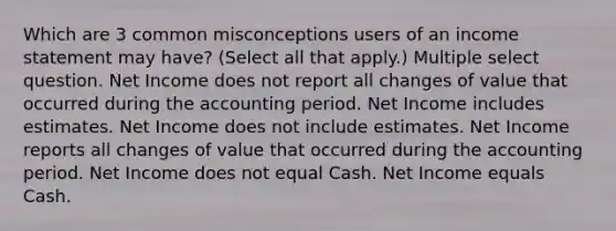 Which are 3 common misconceptions users of an income statement may have? (Select all that apply.) Multiple select question. Net Income does not report all changes of value that occurred during the accounting period. Net Income includes estimates. Net Income does not include estimates. Net Income reports all changes of value that occurred during the accounting period. Net Income does not equal Cash. Net Income equals Cash.