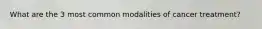 What are the 3 most common modalities of cancer treatment?
